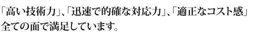 「高い技術力」、「迅速で的確な対応力」、「適正なコスト感」全ての面で満足しています。